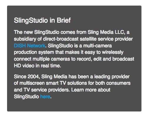 SlingStudio in Brief The new SlingStudio comes from Sling Media LLC, a subsidiary of direct-broadcast satellite service provider DISH Network. SlingStudio is a multi-camera production system that makes it easy to wirelessly connect multiple cameras to record, edit and broadcast HD video in real time. Since 2004, Sling Media has been a leading provider of multiscreen smart TV solutions for both consumers and TV service providers.